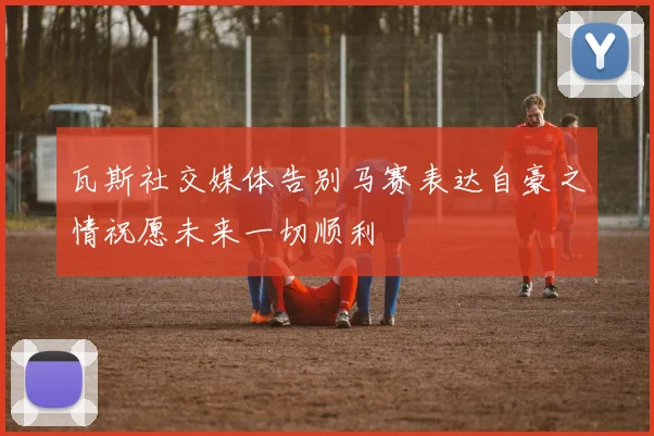 瓦斯社交媒体告别马赛表达自豪之情祝愿未来一切顺利